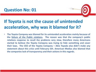 Question No: 01
If Toyota is not the cause of unintended
acceleration, why was it blamed for it?
• The Toyota Company was blamed for its unintended acceleration mainly because of
the failure of the Public relations. The reason was that the company’s public
relations response to recall the problems very slow, therefore many Americans
started to believe the Toyota Company was trying to hide something and cover
their laws. The CEO of the Toyota Company – Akio Toyoda also didn’t make any
statement about this crisis until February 5th. American Medias also blamed that
the companies lack of transparency and their actions in this regards.
 