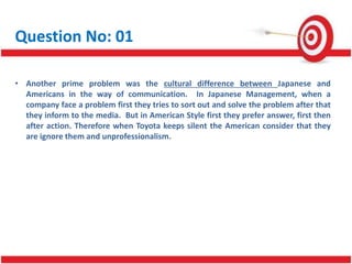 Question No: 01
• Another prime problem was the cultural difference between Japanese and
Americans in the way of communication. In Japanese Management, when a
company face a problem first they tries to sort out and solve the problem after that
they inform to the media. But in American Style first they prefer answer, first then
after action. Therefore when Toyota keeps silent the American consider that they
are ignore them and unprofessionalism.
 