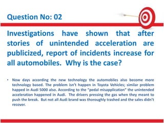 Question No: 02
Investigations have shown that after
stories of unintended acceleration are
publicized, report of incidents increase for
all automobiles. Why is the case?
• Now days according the new technology the automobiles also become more
technology based. The problem isn’t happen in Toyota Vehicles; similar problem
happed in Audi 5000 also. According to the “pedal misapplication” the unintended
acceleration happened in Audi. The drivers pressing the gas when they meant to
push the break. But not all Audi brand was thoroughly trashed and the sales didn’t
recover.
 