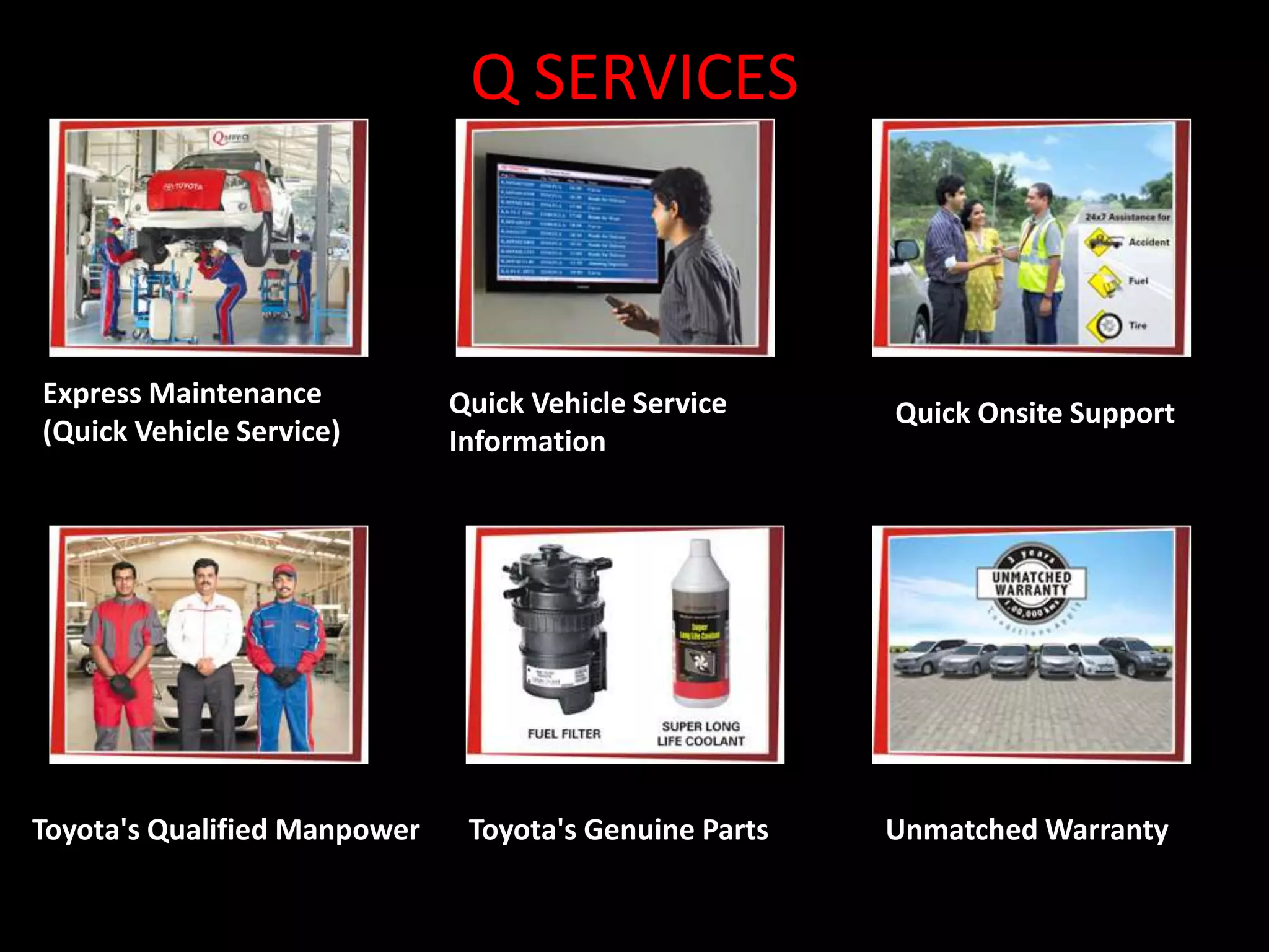 Q SERVICES 
Express Maintenance 
(Quick Vehicle Service) 
Quick Vehicle Service 
Information 
Quick Onsite Support 
Toyota's Qualified Manpower Toyota's Genuine Parts Unmatched Warranty 
 