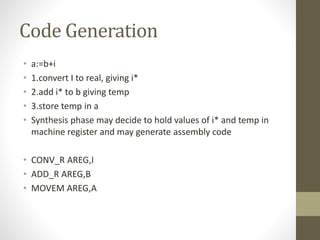 Code Generation
• a:=b+i
• 1.convert I to real, giving i*
• 2.add i* to b giving temp
• 3.store temp in a
• Synthesis phase may decide to hold values of i* and temp in
machine register and may generate assembly code
• CONV_R AREG,I
• ADD_R AREG,B
• MOVEM AREG,A
 