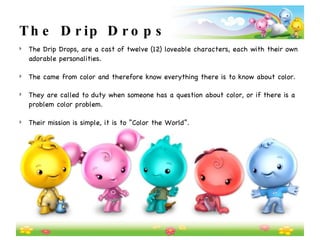 The Drip Drops The Drip Drops, are a cast of twelve (12) loveable characters, each with their own adorable personalities.   The came from color and therefore know everything there is to know about color. They are called to duty when someone has a question about color, or if there is a problem color problem.   Their mission is simple, it is to “Color the World”.   