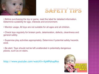 • Before purchasing the toy or game, read the label for detailed information.
Determine suitability for age, interests and environment.

• Monitor usage. All toys are not suitable for all ages and all children.

• Check toys regularly for broken parts, deterioration, defects, cleanliness and
general safety.

• Supervise play activities appropriately. Determine if potential safety hazards
exist.

• Be alert. Toys should not be left unattended in potentially dangerous
places, such as on stairs.



http://www.youtube.com/watch?v=XpMP6AupRso
 