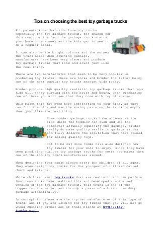 Tips on choosing the best toy garbage trucks
All parents know that kids love toy trucks
especially the toy garbage trucks, the reason for
this could be the fact the garbage truck visits
your home once a week and the kids get to see it
on a regular basis.

It can also be the bright colours and the noises
the truck makes when crushing garbage,
manufactures have been very clever and produce
toy garbage trucks that look and sound just like
the real thing.

There are two manufactures that seem to be very popular in
producing toy trucks, these are tonka and bruder the latter being
one of the most popular toy trucks amongst kids today.

Bruder produce high quality realistic toy garbage trucks that your
kids will enjoy playing with for hours and hours, when purchasing
one of these you will see that they come with toy bins also.

This makes this toy even more interesting to your kids, as they
can fill the bins and use the moving parts on the truck to empty
them just like the real thing.

                Some bruder garbage trucks have a lever at the
                side where the toddler can push and see the
                compactor actually squashing the garbage, bruder
                really do make quality realistic garbage trucks
                and fully deserve the reputation they have gained
                for making quality toys.

                Not to be out done tonka have also designed new
                toy trucks for your kids to enjoy, since they have
been producing quality toy garbage trucks for years now makes them
one of the top toy truck manufactures around.

When designing toys tonka always cater for children of all ages,
they even design toy trucks for the youngest of children called
chuck and friends.

While children want toy trucks that are realistic and can perform
functions tonka have realized this and developed a motorized
version of the toy garbage trucks, this truck is one of the
biggest on the market and through a press of a button can dump
garbage automatically.

In our opinion these are the top two manufactures of this type of
truck, and if you are looking for toy trucks then you will not go
wrong choosing either one of these brands at http://toy-
trucks.org.
 