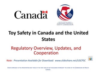 Toy Safety in Canada and the United
States
Regulatory Overview, Updates, and
Cooperation
Note: Presentation Available for Download: www.slideshare.net/USCPSC
VIEWS EXPRESSED IN THIS PRESENTATION ARE THOSE OF THE STAFF AND DO NOT NECESSARILY REPRESENT THE VIEWS OF THE COMMISSION OR HEALTH
CANADA.
 
