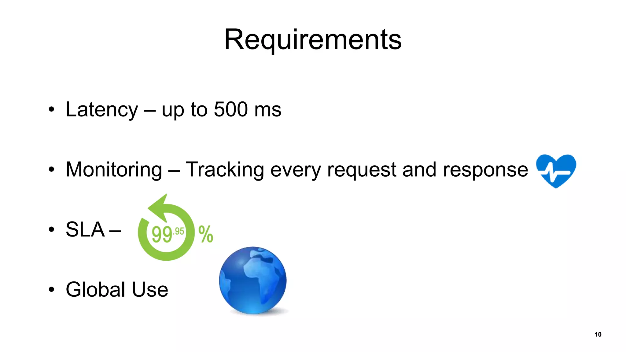 10
Requirements
• Latency – up to 500 ms
• Monitoring – Tracking every request and response
• SLA –
• Global Use
 