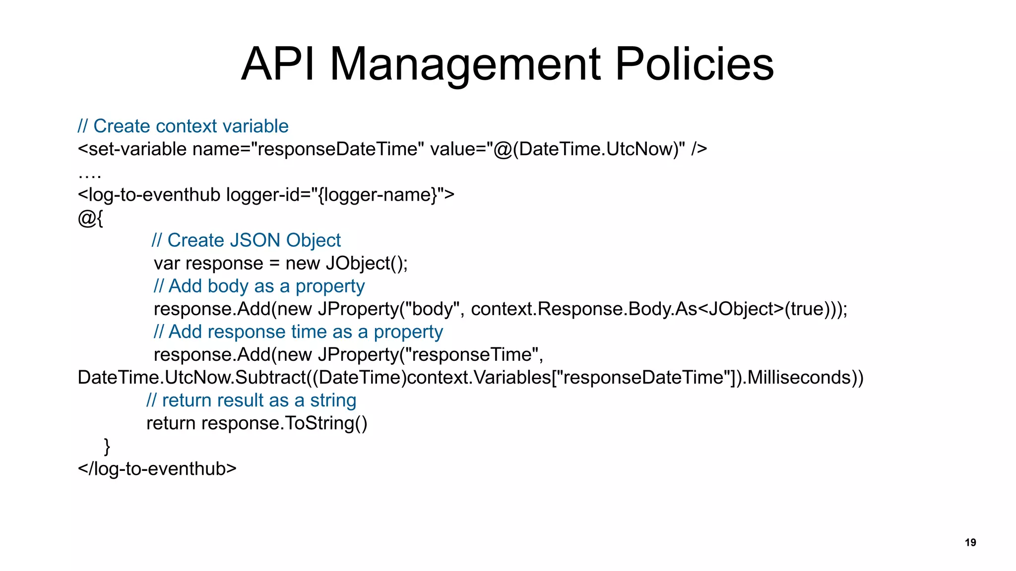 19
API Management Policies
// Create context variable
<set-variable name="responseDateTime" value="@(DateTime.UtcNow)" />
….
<log-to-eventhub logger-id="{logger-name}">
@{
// Create JSON Object
var response = new JObject();
// Add body as a property
response.Add(new JProperty("body", context.Response.Body.As<JObject>(true)));
// Add response time as a property
response.Add(new JProperty("responseTime",
DateTime.UtcNow.Subtract((DateTime)context.Variables["responseDateTime"]).Milliseconds))
// return result as a string
return response.ToString()
}
</log-to-eventhub>
 