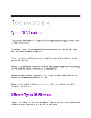 FacebookTwitter
Types Of Vibrators
There are many different types of vibrators and knowing the one that suits you will make your
sex life a whole lot better.
Masturbation or even used with sex will most definitely heighten your pleasure, if you don't
have a vibrator it's about time you get one.
Vibrators come in many different shapes, in many different sizes and have different speeds,
patterns, and functions.
Have lots of experience with vibrators? No problem, we have something here that you probably
haven't heard of before and will change your world completely.
We have a complete rundown on the most popular brands, and even deliver something that
offers so much more than just vibrations in a stick.
If you are looking for your first vibrator, or another to add to your collection, you will find
something to suit right here.
Different Types Of Vibrators
There's a lot to choose from, you might be looking for a simple vibe, or you might be looking for
something different. See below to grab one that fills your needs.
 