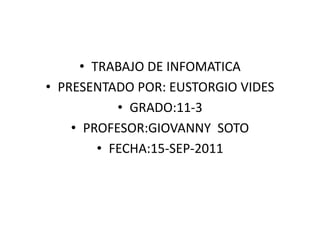 TRABAJO DE INFOMATICAPRESENTADO POR: EUSTORGIO VIDESGRADO:11-3PROFESOR:GIOVANNY  SOTOFECHA:15-SEP-2011