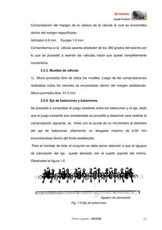Land Cruiser
Primer capitulo - MOTOR 11
Comprobación del margen de la cabeza de la válvula el cual se encontraba
dentro del margen especificado:
Admisión 0.8 mm Escape 1.0 mm
Comprobamos si la válvula asienta alrededor de los 360 grados del asiento por
lo que se procedió a asentar las válvulas hasta que quede completamente
concéntrica.
3.2.3. Muelles de válvula
1) Altura promedia libre de todos los muelles. Luego de las comprobaciones
realizadas todos los resortes se encontraban dentro del margen establecido.
Altura promedia libre: 51.5 mm
3.2.4. Eje de balancines y balancines
Se procedió a comprobar el juego existente entre los balancines y el eje, dado
que le juego existente era considerable se procedió a desarmar para realizar la
comprobación siguiente, se midió con la ayuda de un micrómetro el diámetro
del eje de balancines obteniendo un desgaste máximo de 0.04 mm
encontrándose dentro del limite establecido
Para el montaje de todo el conjunto se debe poner atención a que el agujero
de lubricación del eje quede alineado con el cuarto soporte del mismo.
Obsérvese la figura 1-5
Fig. 1-5 Eje de balancines
Agujero de lubricación
 