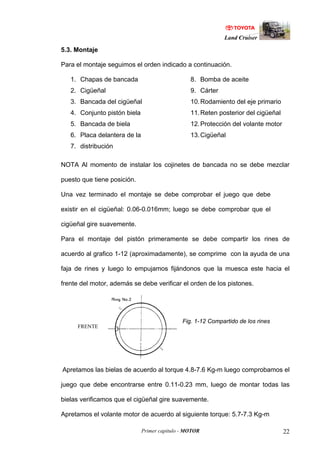 Land Cruiser
Primer capitulo - MOTOR 22
5.3. Montaje
Para el montaje seguimos el orden indicado a continuación.
1. Chapas de bancada
2. Cigüeñal
3. Bancada del cigüeñal
4. Conjunto pistón biela
5. Bancada de biela
6. Placa delantera de la
7. distribución
8. Bomba de aceite
9. Cárter
10.Rodamiento del eje primario
11.Reten posterior del cigüeñal
12.Protección del volante motor
13.Cigüeñal
NOTA Al momento de instalar los cojinetes de bancada no se debe mezclar
puesto que tiene posición.
Una vez terminado el montaje se debe comprobar el juego que debe
existir en el cigüeñal: 0.06-0.016mm; luego se debe comprobar que el
cigüeñal gire suavemente.
Para el montaje del pistón primeramente se debe compartir los rines de
acuerdo al grafico 1-12 (aproximadamente), se comprime con la ayuda de una
faja de rines y luego lo empujamos fijándonos que la muesca este hacia el
frente del motor, además se debe verificar el orden de los pistones.
Fig. 1-12 Compartido de los rines
Apretamos las bielas de acuerdo al torque 4.8-7.6 Kg-m luego comprobamos el
juego que debe encontrarse entre 0.11-0.23 mm, luego de montar todas las
bielas verificamos que el cigüeñal gire suavemente.
Apretamos el volante motor de acuerdo al siguiente torque: 5.7-7.3 Kg-m
FRENTE
 