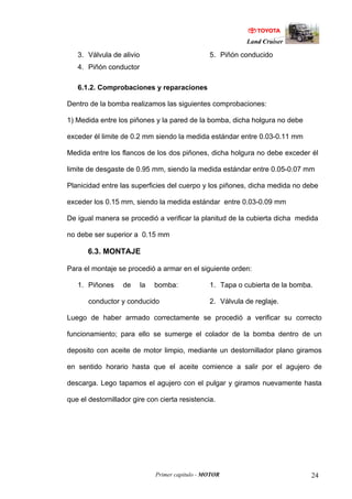 Land Cruiser
Primer capitulo - MOTOR 24
3. Válvula de alivio
4. Piñón conductor
5. Piñón conducido
6.1.2. Comprobaciones y reparaciones
Dentro de la bomba realizamos las siguientes comprobaciones:
1) Medida entre los piñones y la pared de la bomba, dicha holgura no debe
exceder él limite de 0.2 mm siendo la medida estándar entre 0.03-0.11 mm
Medida entre los flancos de los dos piñones, dicha holgura no debe exceder él
limite de desgaste de 0.95 mm, siendo la medida estándar entre 0.05-0.07 mm
Planicidad entre las superficies del cuerpo y los piñones, dicha medida no debe
exceder los 0.15 mm, siendo la medida estándar entre 0.03-0.09 mm
De igual manera se procedió a verificar la planitud de la cubierta dicha medida
no debe ser superior a 0.15 mm
6.3. MONTAJE
Para el montaje se procedió a armar en el siguiente orden:
1. Piñones de la bomba:
conductor y conducido
1. Tapa o cubierta de la bomba.
2. Válvula de reglaje.
Luego de haber armado correctamente se procedió a verificar su correcto
funcionamiento; para ello se sumerge el colador de la bomba dentro de un
deposito con aceite de motor limpio, mediante un destornillador plano giramos
en sentido horario hasta que el aceite comience a salir por el agujero de
descarga. Lego tapamos el agujero con el pulgar y giramos nuevamente hasta
que el destornillador gire con cierta resistencia.
 