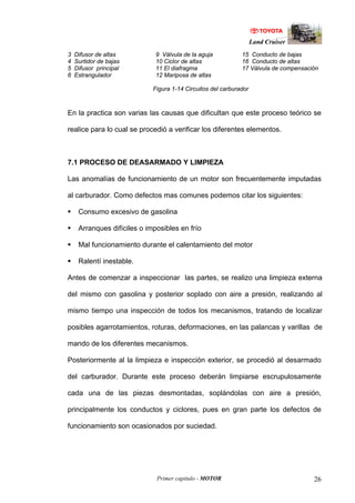 Land Cruiser
Primer capitulo - MOTOR 26
3 Difusor de altas 9 Válvula de la aguja 15 Conducto de bajas
4 Surtidor de bajas 10 Ciclor de altas 16 Conducto de altas
5 Difusor principal 11 El diafragma 17 Válvula de compensación
6 Estrangulador 12 Mariposa de altas
Figura 1-14 Circuitos del carburador
En la practica son varias las causas que dificultan que este proceso teórico se
realice para lo cual se procedió a verificar los diferentes elementos.
7.1 PROCESO DE DEASARMADO Y LIMPIEZA
Las anomalías de funcionamiento de un motor son frecuentemente imputadas
al carburador. Como defectos mas comunes podemos citar los siguientes:
Consumo excesivo de gasolina
Arranques difíciles o imposibles en frío
Mal funcionamiento durante el calentamiento del motor
Ralentí inestable.
Antes de comenzar a inspeccionar las partes, se realizo una limpieza externa
del mismo con gasolina y posterior soplado con aire a presión, realizando al
mismo tiempo una inspección de todos los mecanismos, tratando de localizar
posibles agarrotamientos, roturas, deformaciones, en las palancas y varillas de
mando de los diferentes mecanismos.
Posteriormente al la limpieza e inspección exterior, se procedió al desarmado
del carburador. Durante este proceso deberán limpiarse escrupulosamente
cada una de las piezas desmontadas, soplándolas con aire a presión,
principalmente los conductos y ciclores, pues en gran parte los defectos de
funcionamiento son ocasionados por suciedad.
 