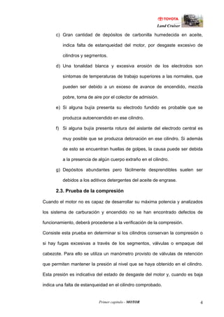 Land Cruiser
Primer capitulo - MOTOR 4
c) Gran cantidad de depósitos de carbonilla humedecida en aceite,
indica falta de estanqueidad del motor, por desgaste excesivo de
cilindros y segmentos.
d) Una tonalidad blanca y excesiva erosión de los electrodos son
síntomas de temperaturas de trabajo superiores a las normales, que
pueden ser debido a un exceso de avance de encendido, mezcla
pobre, toma de aire por el colector de admisión.
e) Si alguna bujía presenta su electrodo fundido es probable que se
produzca autoencendido en ese cilindro.
f) Si alguna bujía presenta rotura del aislante del electrodo central es
muy posible que se produzca detonación en ese cilindro. Si además
de esto se encuentran huellas de golpes, la causa puede ser debida
a la presencia de algún cuerpo extraño en el cilindro.
g) Depósitos abundantes pero fácilmente desprendibles suelen ser
debidos a los aditivos detergentes del aceite de engrase.
2.3. Prueba de la compresión
Cuando el motor no es capaz de desarrollar su máxima potencia y analizados
los sistema de carburación y encendido no se han encontrado defectos de
funcionamiento, deberá procederse a la verificación de la compresión.
Consiste esta prueba en determinar si los cilindros conservan la compresión o
si hay fugas excesivas a través de los segmentos, válvulas o empaque del
cabezote. Para ello se utiliza un manómetro provisto de válvulas de retención
que permiten mantener la presión al nivel que se haya obtenido en el cilindro.
Esta presión es indicativa del estado de desgaste del motor y, cuando es baja
indica una falta de estanqueidad en el cilindro comprobado.
 