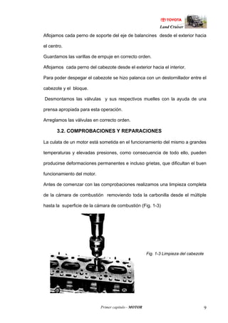 Land Cruiser
Primer capitulo - MOTOR 9
Aflojamos cada perno de soporte del eje de balancines desde el exterior hacia
el centro.
Guardamos las varillas de empuje en correcto orden.
Aflojamos cada perno del cabezote desde el exterior hacia el interior.
Para poder despegar el cabezote se hizo palanca con un destornillador entre el
cabezote y el bloque.
Desmontamos las válvulas y sus respectivos muelles con la ayuda de una
prensa apropiada para esta operación.
Arreglamos las válvulas en correcto orden.
3.2. COMPROBACIONES Y REPARACIONES
La culata de un motor está sometida en el funcionamiento del mismo a grandes
temperaturas y elevadas presiones, como consecuencia de todo ello, pueden
producirse deformaciones permanentes e incluso grietas, que dificultan el buen
funcionamiento del motor.
Antes de comenzar con las comprobaciones realizamos una limpieza completa
de la cámara de combustión removiendo toda la carbonilla desde el múltiple
hasta la superficie de la cámara de combustión (Fig. 1-3)
Fig. 1-3 Limpieza del cabezote
 
