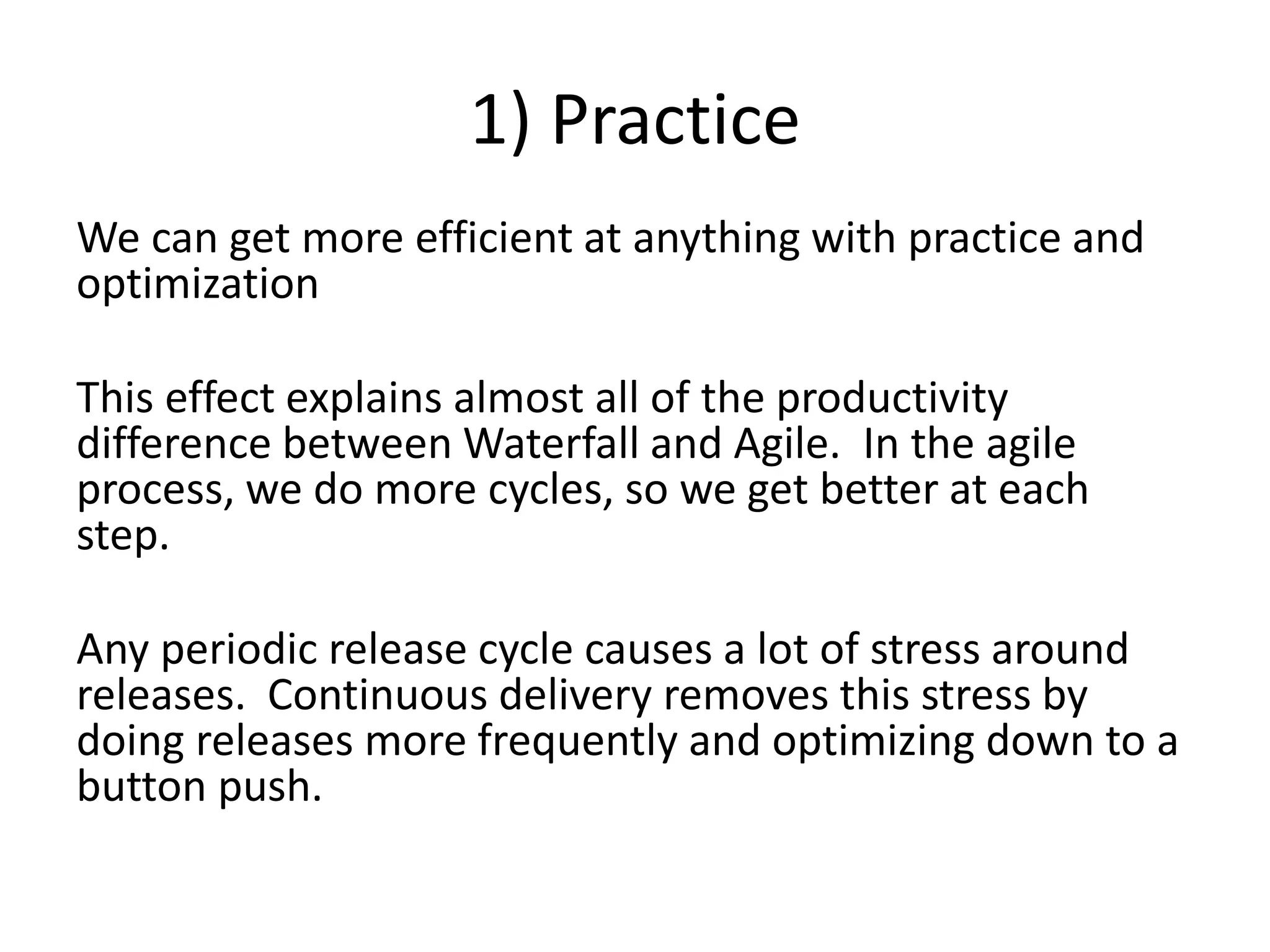 1) Practice
We can get more efficient at anything with practice and
optimization
This effect explains almost all of the productivity
difference between Waterfall and Agile. In the agile
process, we do more cycles, so we get better at each
step.
Any periodic release cycle causes a lot of stress around
releases. Continuous delivery removes this stress by
doing releases more frequently and optimizing down to a
button push.
 