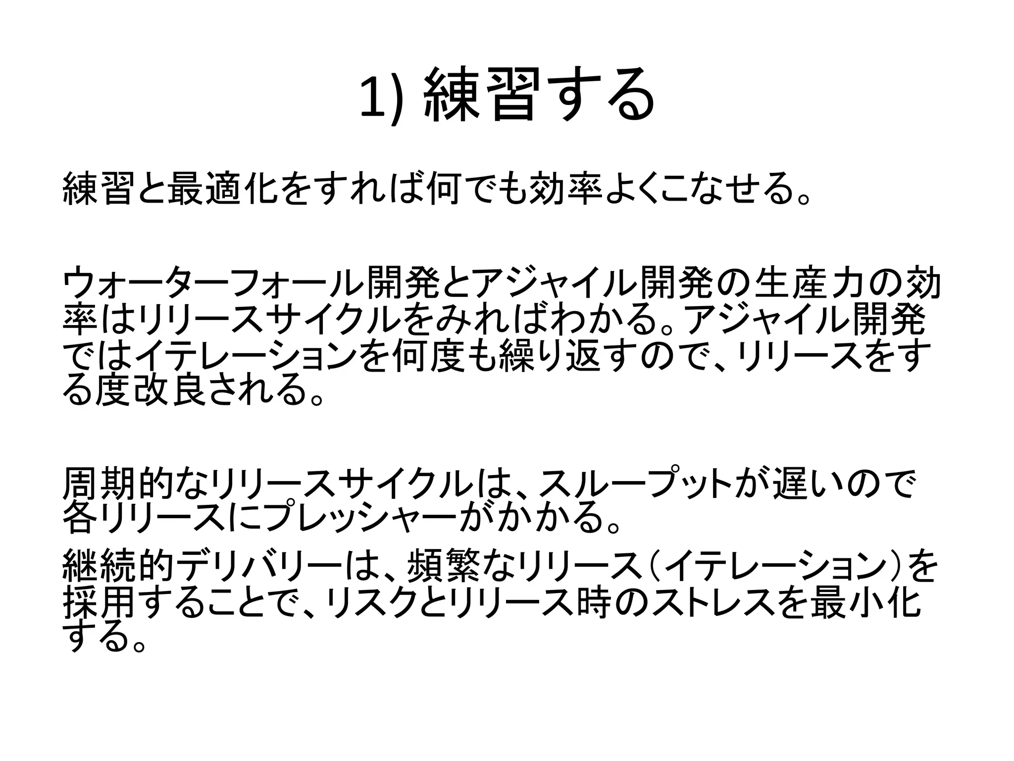 1) 練習する
練習と最適化をすれば何でも効率よくこなせる。
ウォーターフォール開発とアジャイル開発の生産力の効
率はリリースサイクルをみればわかる。アジャイル開発
ではイテレーションを何度も繰り返すので、リリースをす
る度改良される。
周期的なリリースサイクルは、スループットが遅いので
各リリースにプレッシャーがかかる。
継続的デリバリーは、頻繁なリリース（イテレーション）を
採用することで、リスクとリリース時のストレスを最小化
する。
 