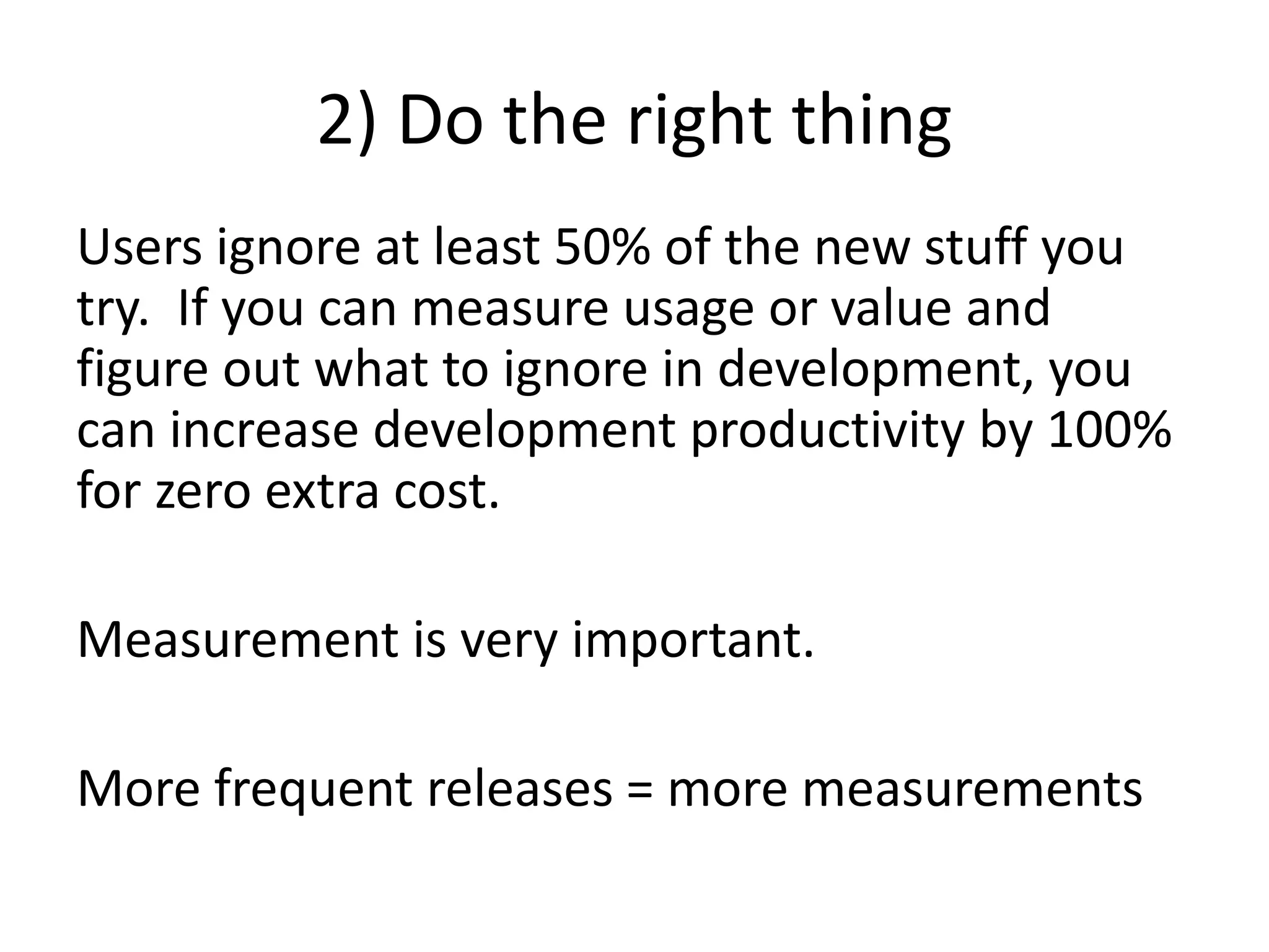 2) Do the right thing
Users ignore at least 50% of the new stuff you
try. If you can measure usage or value and
figure out what to ignore in development, you
can increase development productivity by 100%
for zero extra cost.
Measurement is very important.
More frequent releases = more measurements
 