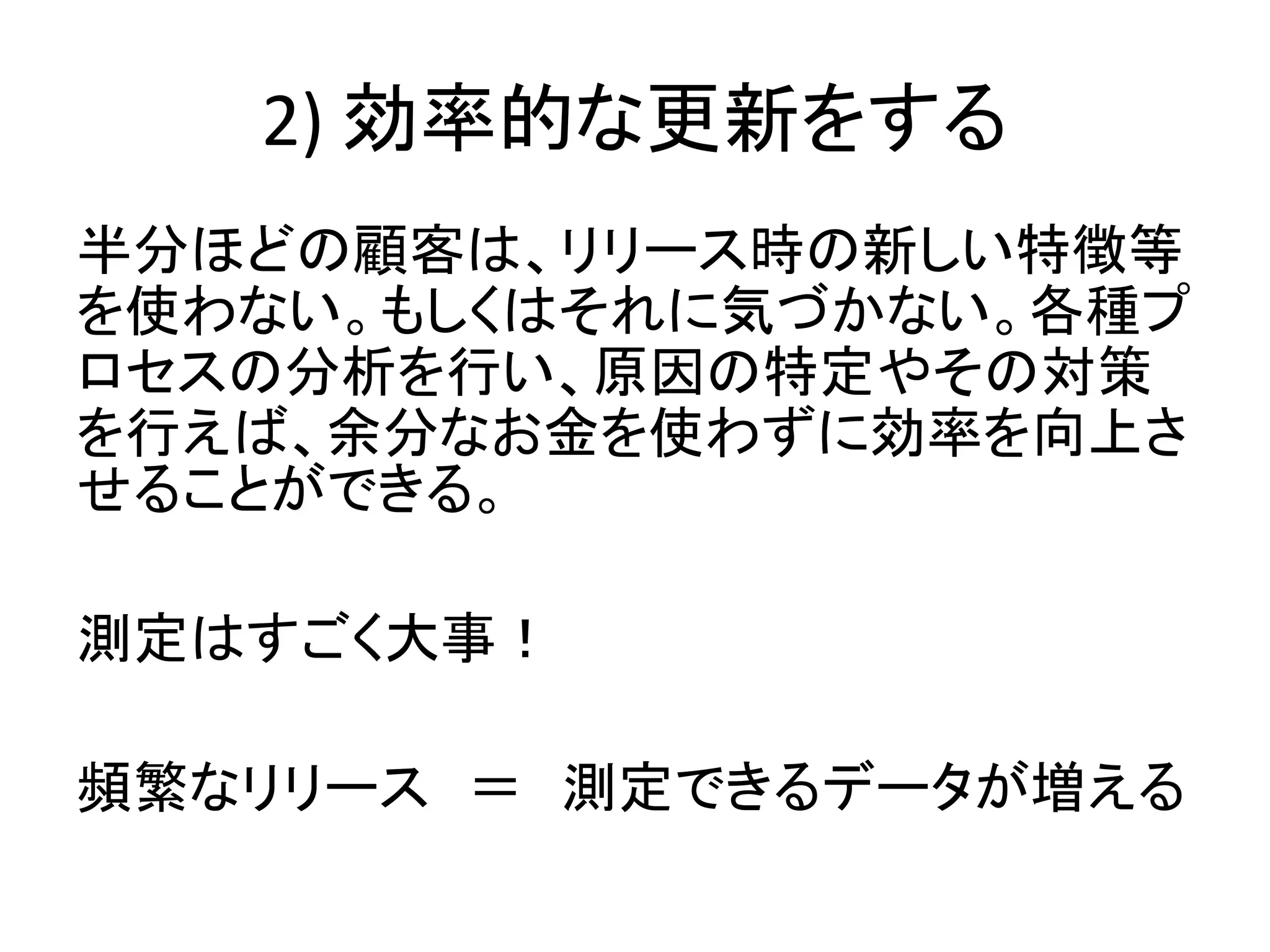 2) 効率的な更新をする
半分ほどの顧客は、リリース時の新しい特徴等
を使わない。もしくはそれに気づかない。各種プ
ロセスの分析を行い、原因の特定やその対策
を行えば、余分なお金を使わずに効率を向上さ
せることができる。
測定はすごく大事！
頻繁なリリース ＝ 測定できるデータが増える
 