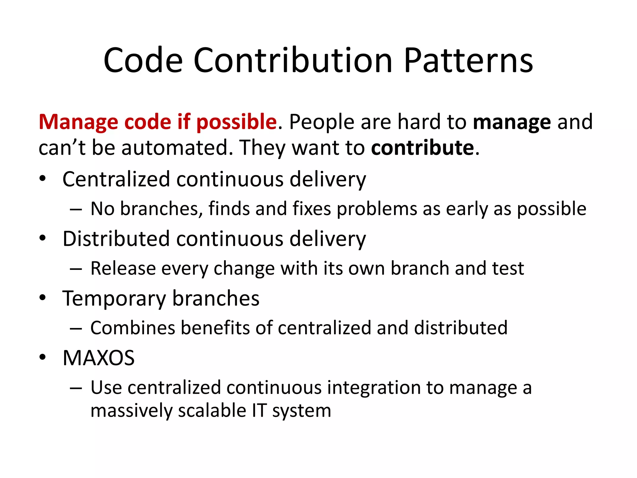 Code Contribution Patterns
Manage code if possible. People are hard to manage and
can’t be automated. They want to contribute.
• Centralized continuous delivery
– No branches, finds and fixes problems as early as possible
• Distributed continuous delivery
– Release every change with its own branch and test
• Temporary branches
– Combines benefits of centralized and distributed
• MAXOS
– Use centralized continuous integration to manage a
massively scalable IT system
 
