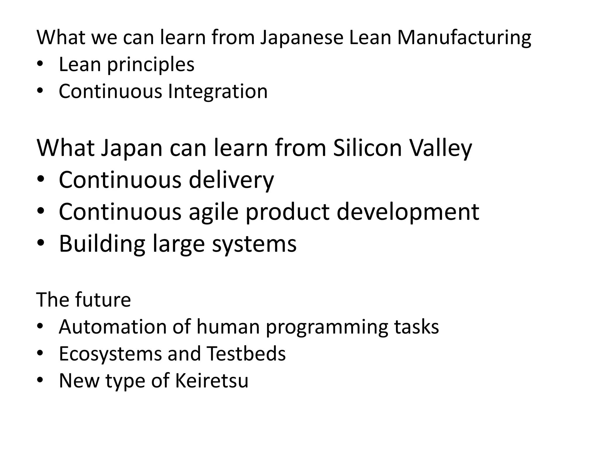 What we can learn from Japanese Lean Manufacturing
• Lean principles
• Continuous Integration
What Japan can learn from Silicon Valley
• Continuous delivery
• Continuous agile product development
• Building large systems
The future
• Automation of human programming tasks
• Ecosystems and Testbeds
• New type of Keiretsu
 