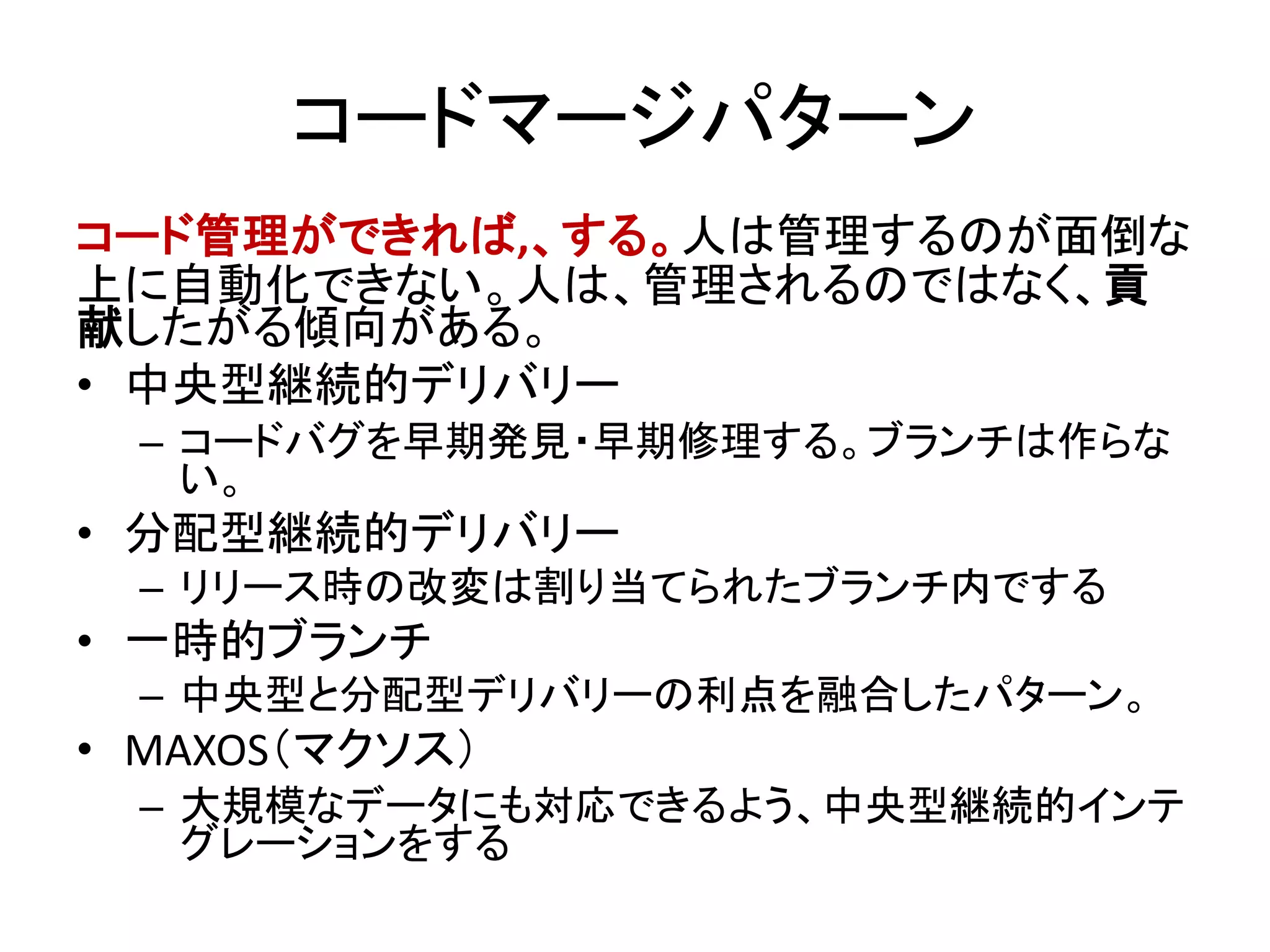 コードマージパターン
コード管理ができれば,、する。人は管理するのが面倒な
上に自動化できない。人は、管理されるのではなく、貢
献したがる傾向がある。
• 中央型継続的デリバリー
– コードバグを早期発見・早期修理する。ブランチは作らな
い。
• 分配型継続的デリバリー
– リリース時の改変は割り当てられたブランチ内でする
• 一時的ブランチ
– 中央型と分配型デリバリーの利点を融合したパターン。
• MAXOS（マクソス）
– 大規模なデータにも対応できるよう、中央型継続的インテ
グレーションをする
 