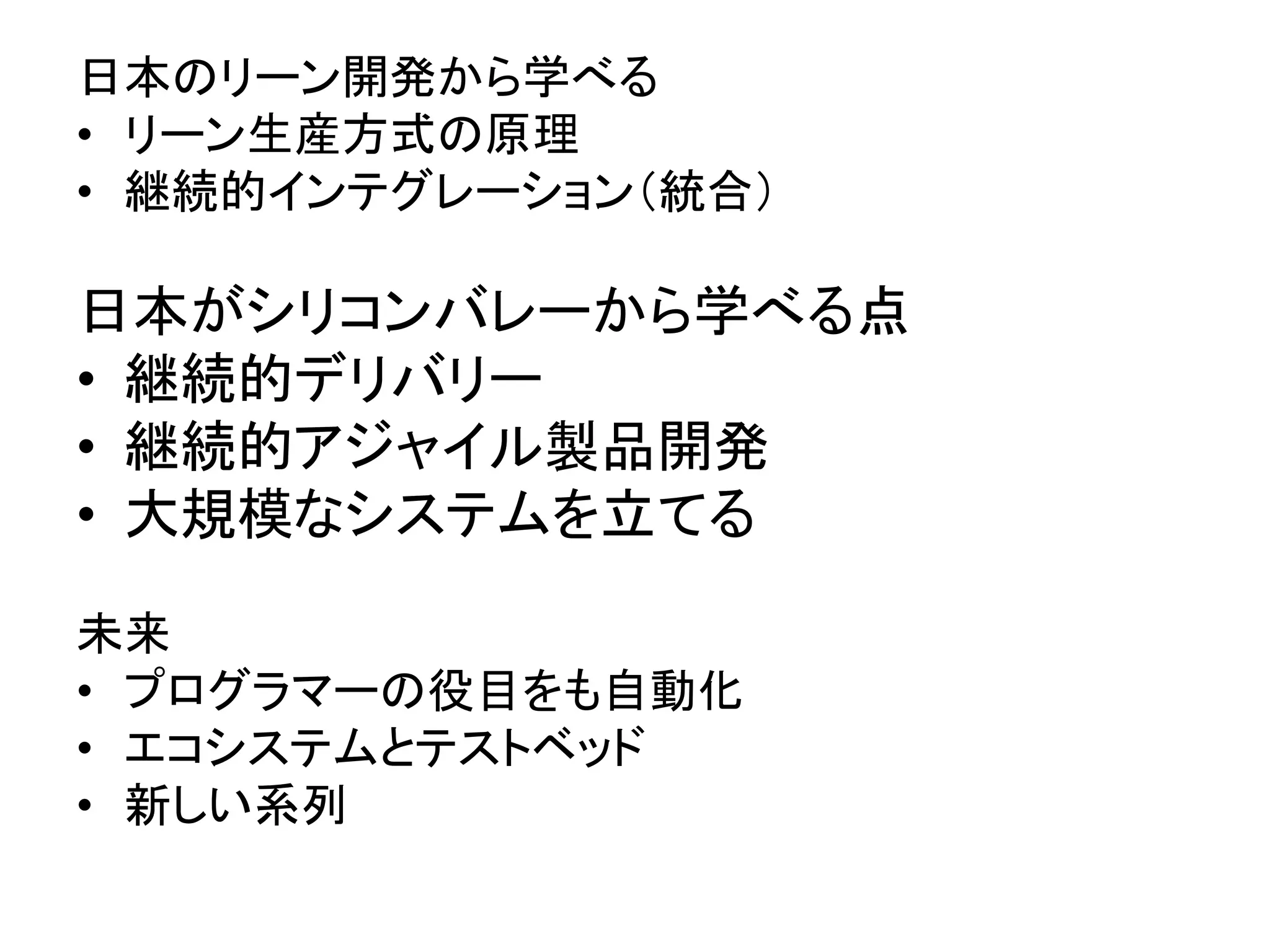 日本のリーン開発から学べる
• リーン生産方式の原理
• 継続的インテグレーション（統合）
日本がシリコンバレーから学べる点
• 継続的デリバリー
• 継続的アジャイル製品開発
• 大規模なシステムを立てる
未来
• プログラマーの役目をも自動化
• エコシステムとテストベッド
• 新しい系列
 