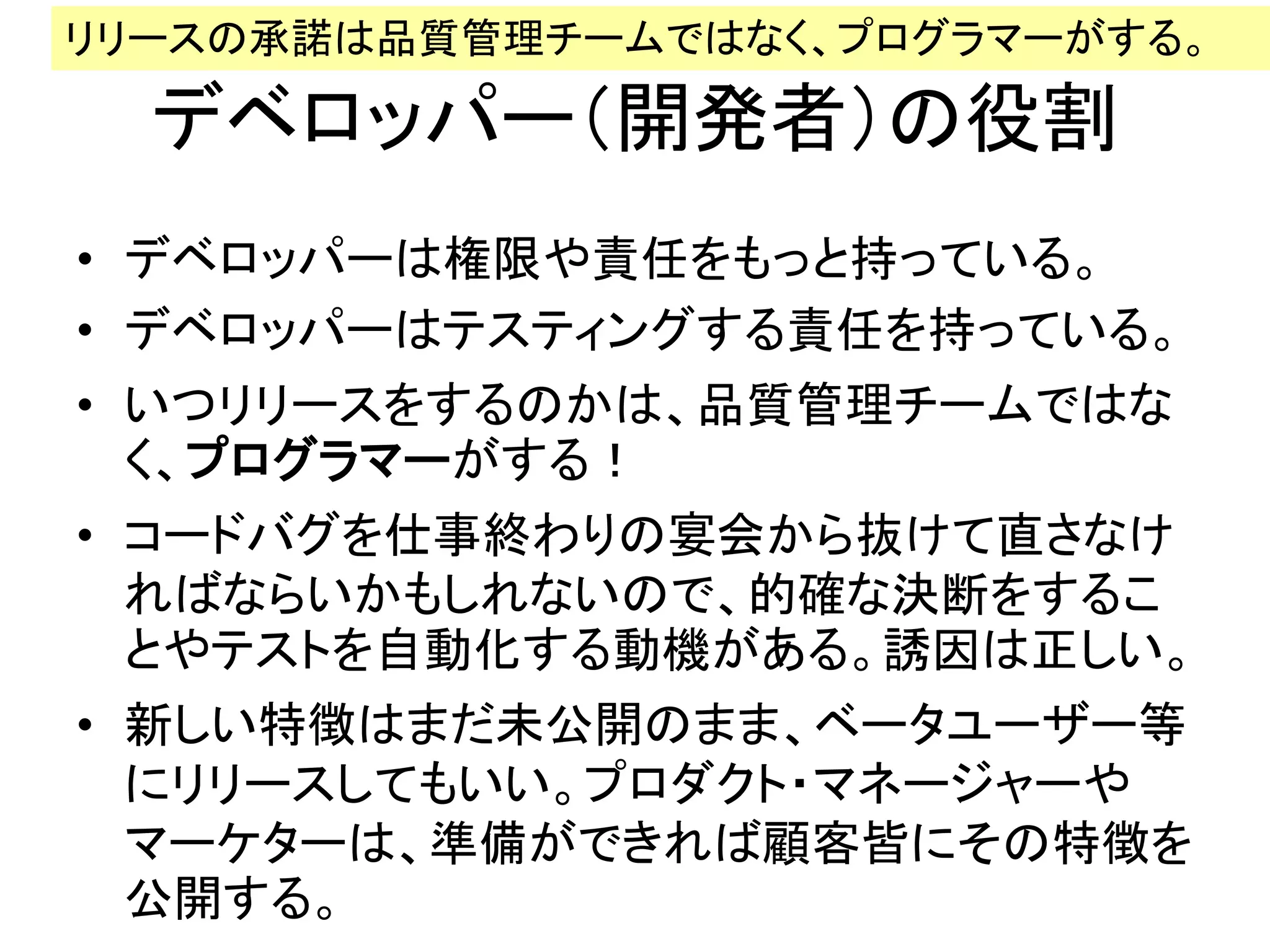 デベロッパー（開発者）の役割
• デベロッパーは権限や責任をもっと持っている。
• デベロッパーはテスティングする責任を持っている。
• いつリリースをするのかは、品質管理チームではな
く、プログラマーがする！
• コードバグを仕事終わりの宴会から抜けて直さなけ
ればならいかもしれないので、的確な決断をするこ
とやテストを自動化する動機がある。誘因は正しい。
• 新しい特徴はまだ未公開のまま、ベータユーザー等
にリリースしてもいい。プロダクト・マネージャーや
マーケターは、準備ができれば顧客皆にその特徴を
公開する。
リリースの承諾は品質管理チームではなく、プログラマーがする。
 