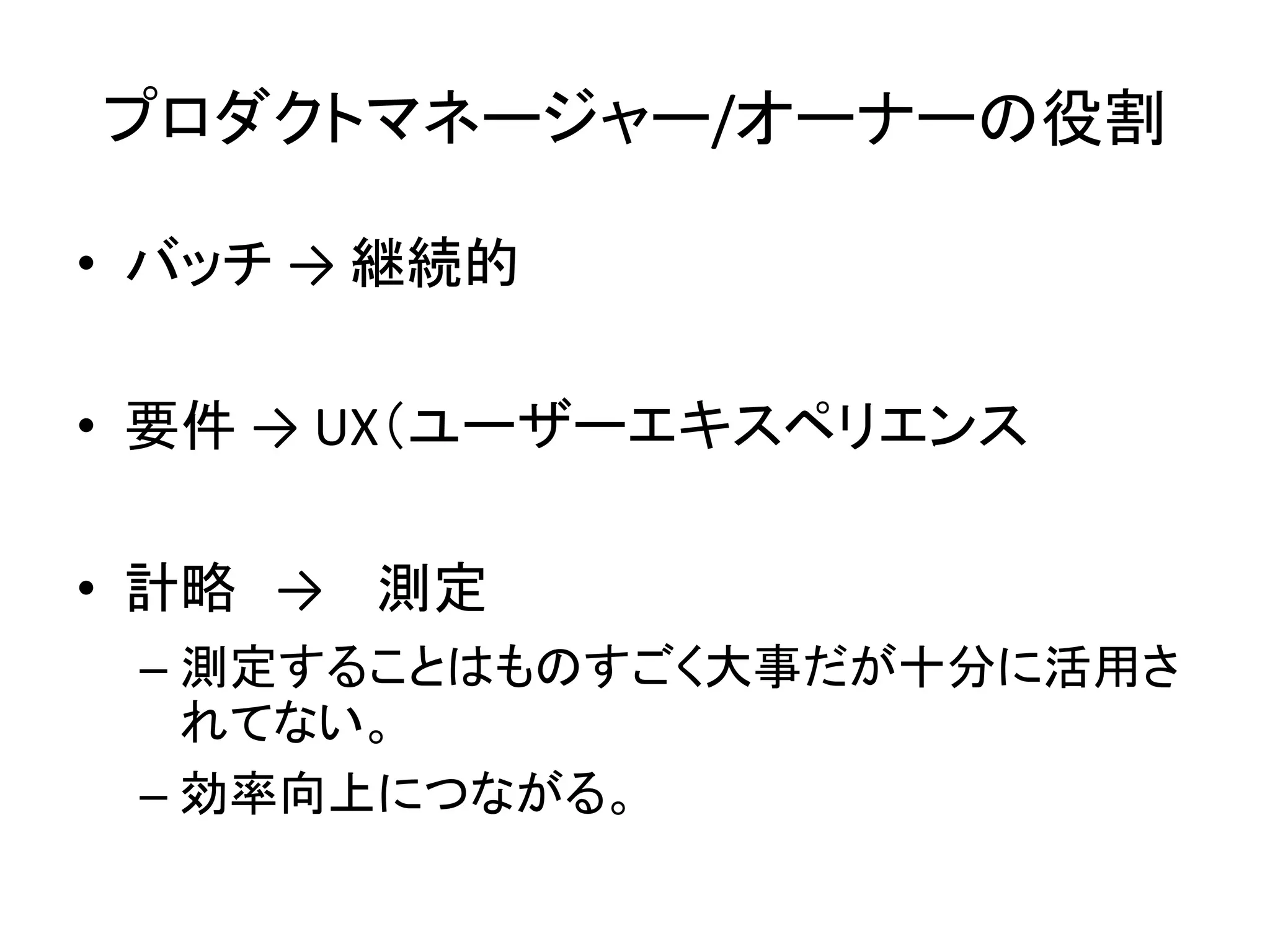 プロダクトマネージャー/オーナーの役割
• バッチ → 継続的
• 要件 → UX（ユーザーエキスペリエンス
• 計略 → 測定
– 測定することはものすごく大事だが十分に活用さ
れてない。
– 効率向上につながる。
 