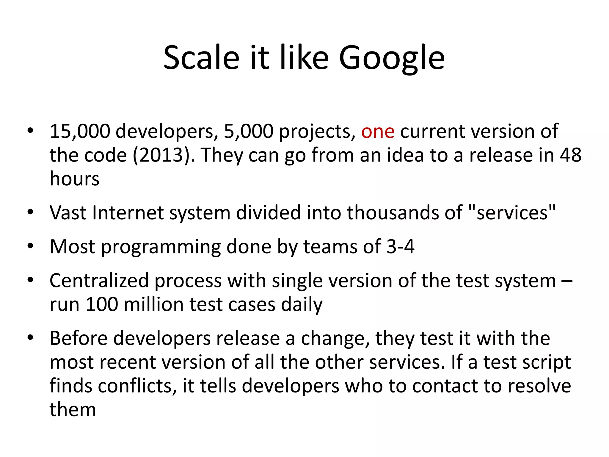 Scale it like Google
• 15,000 developers, 5,000 projects, one current version of
the code (2013). They can go from an idea to a release in 48
hours
• Vast Internet system divided into thousands of "services"
• Most programming done by teams of 3-4
• Centralized process with single version of the test system –
run 100 million test cases daily
• Before developers release a change, they test it with the
most recent version of all the other services. If a test script
finds conflicts, it tells developers who to contact to resolve
them
 