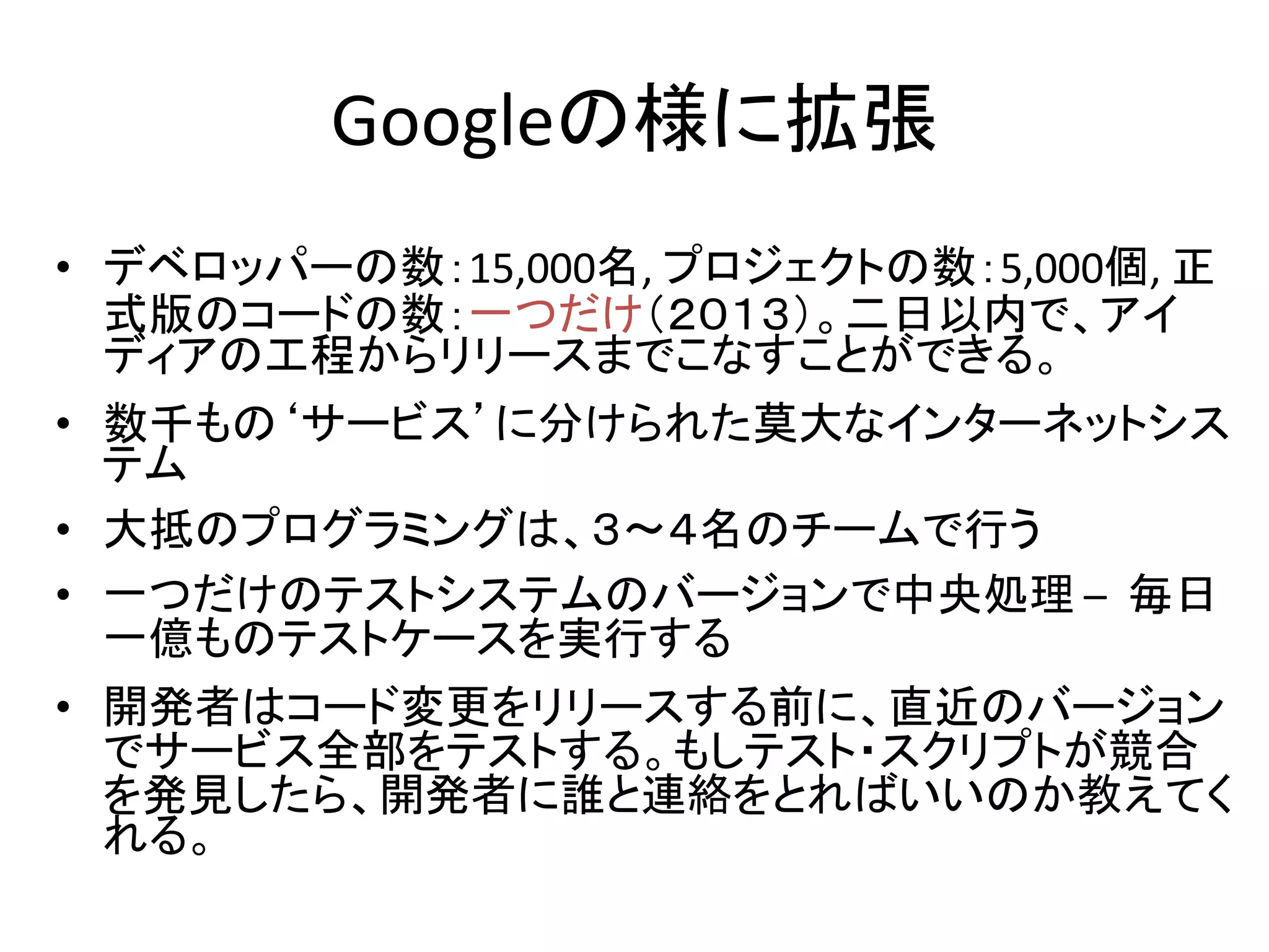 Googleの様に拡張
• デベロッパーの数：15,000名, プロジェクトの数：5,000個, 正
式版のコードの数：一つだけ（２０１３）。二日以内で、アイ
ディアの工程からリリースまでこなすことができる。
• 数千もの‘サービス’に分けられた莫大なインターネットシス
テム
• 大抵のプログラミングは、３〜４名のチームで行う
• 一つだけのテストシステムのバージョンで中央処理 – 毎日
一億ものテストケースを実行する
• 開発者はコード変更をリリースする前に、直近のバージョン
でサービス全部をテストする。もしテスト・スクリプトが競合
を発見したら、開発者に誰と連絡をとればいいのか教えてく
れる。
 