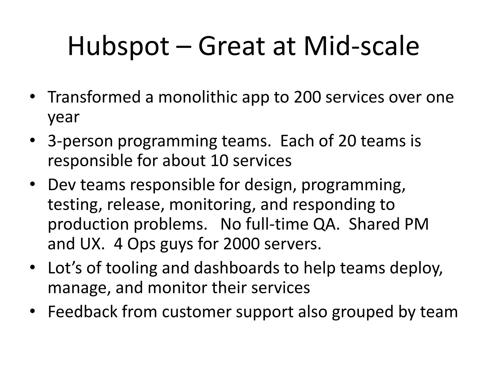 Hubspot – Great at Mid-scale
• Transformed a monolithic app to 200 services over one
year
• 3-person programming teams. Each of 20 teams is
responsible for about 10 services
• Dev teams responsible for design, programming,
testing, release, monitoring, and responding to
production problems. No full-time QA. Shared PM
and UX. 4 Ops guys for 2000 servers.
• Lot’s of tooling and dashboards to help teams deploy,
manage, and monitor their services
• Feedback from customer support also grouped by team
 