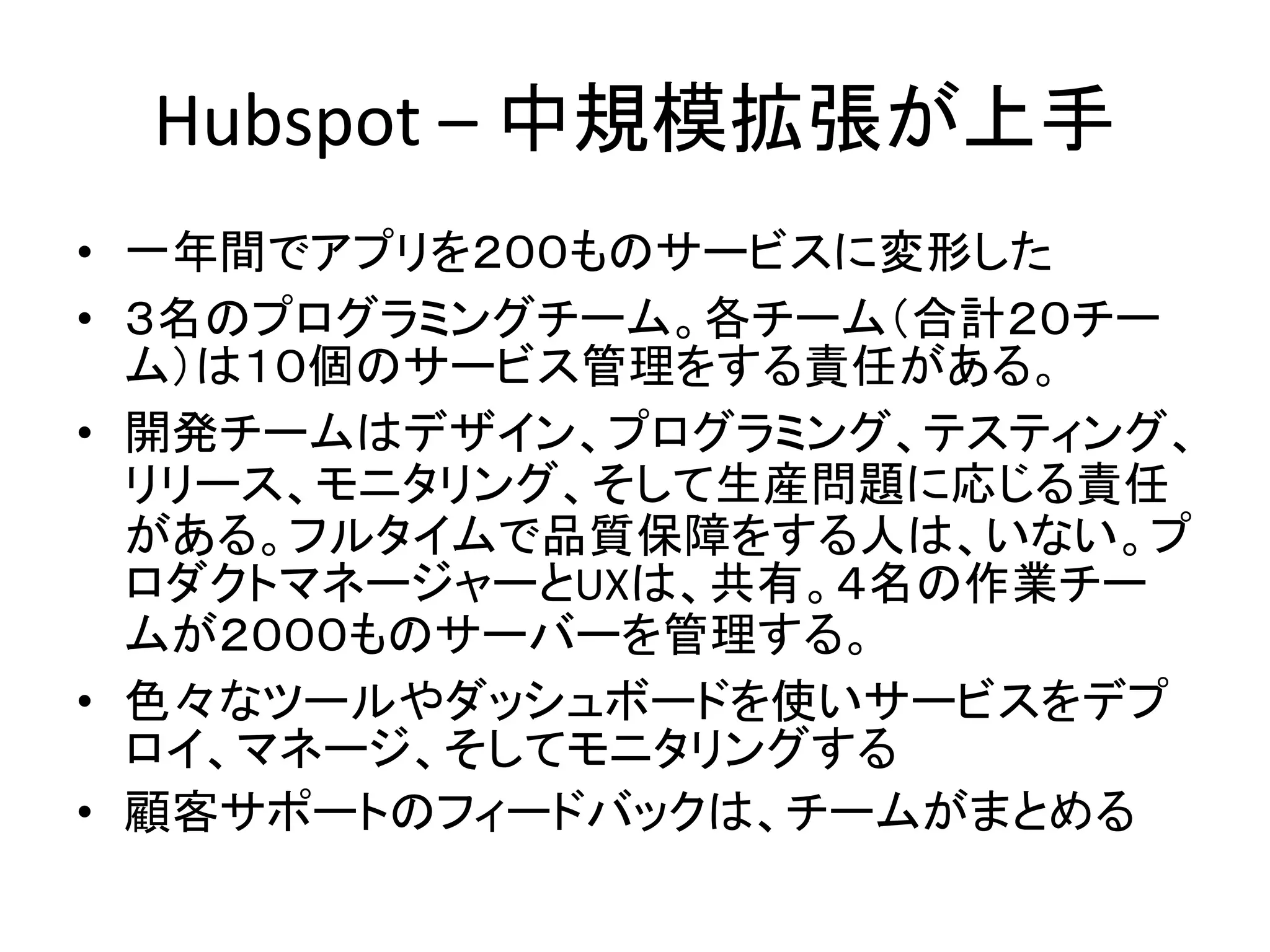 Hubspot – 中規模拡張が上手
• 一年間でアプリを２００ものサービスに変形した
• ３名のプログラミングチーム。各チーム（合計２０チー
ム）は１０個のサービス管理をする責任がある。
• 開発チームはデザイン、プログラミング、テスティング、
リリース、モニタリング、そして生産問題に応じる責任
がある。フルタイムで品質保障をする人は、いない。プ
ロダクトマネージャーとUXは、共有。４名の作業チー
ムが２０００ものサーバーを管理する。
• 色々なツールやダッシュボードを使いサービスをデプ
ロイ、マネージ、そしてモニタリングする
• 顧客サポートのフィードバックは、チームがまとめる
 