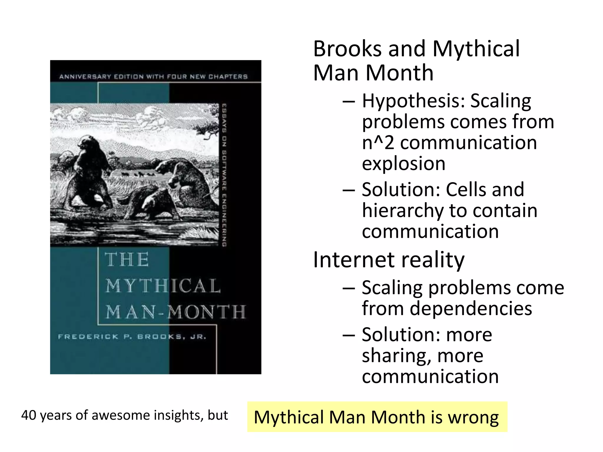 Brooks and Mythical
Man Month
– Hypothesis: Scaling
problems comes from
n^2 communication
explosion
– Solution: Cells and
hierarchy to contain
communication
Internet reality
– Scaling problems come
from dependencies
– Solution: more
sharing, more
communication
Mythical Man Month is wrong40 years of awesome insights, but
 