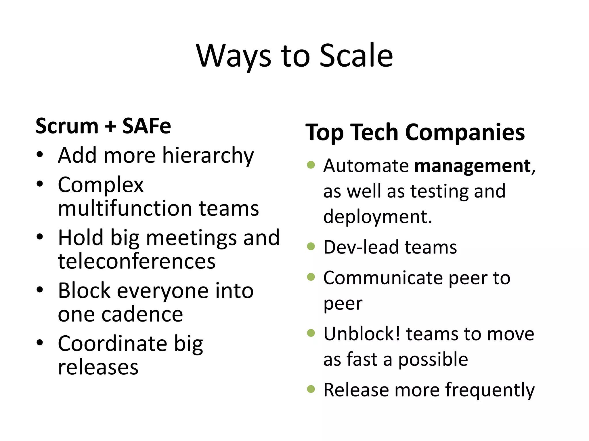 Ways to Scale
Scrum + SAFe
• Add more hierarchy
• Complex
multifunction teams
• Hold big meetings and
teleconferences
• Block everyone into
one cadence
• Coordinate big
releases
Top Tech Companies
 Automate management,
as well as testing and
deployment.
 Dev-lead teams
 Communicate peer to
peer
 Unblock! teams to move
as fast a possible
 Release more frequently
 
