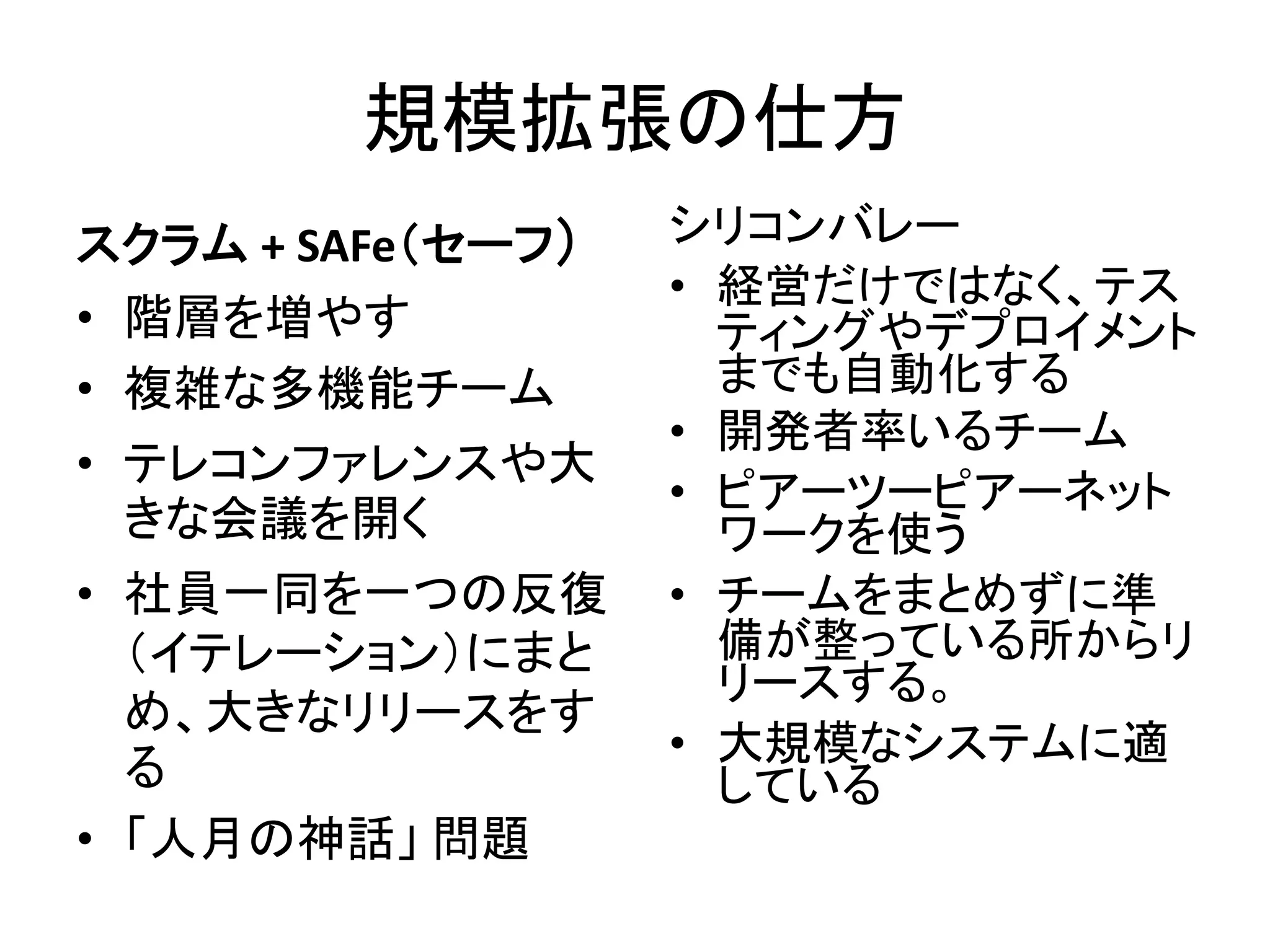 規模拡張の仕方
スクラム + SAFe（セーフ）
• 階層を増やす
• 複雑な多機能チーム
• テレコンファレンスや大
きな会議を開く
• 社員一同を一つの反復
（イテレーション）にまと
め、大きなリリースをす
る
• 「人月の神話」 問題
シリコンバレー
• 経営だけではなく、テス
ティングやデプロイメント
までも自動化する
• 開発者率いるチーム
• ピアーツーピアーネット
ワークを使う
• チームをまとめずに準
備が整っている所からリ
リースする。
• 大規模なシステムに適
している
 