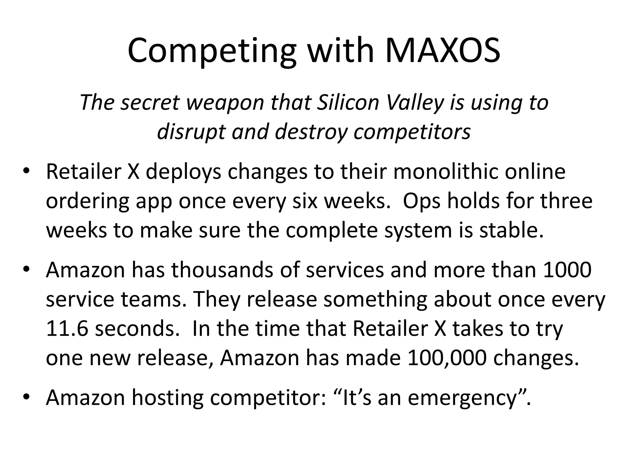 Competing with MAXOS
The secret weapon that Silicon Valley is using to
disrupt and destroy competitors
• Retailer X deploys changes to their monolithic online
ordering app once every six weeks. Ops holds for three
weeks to make sure the complete system is stable.
• Amazon has thousands of services and more than 1000
service teams. They release something about once every
11.6 seconds. In the time that Retailer X takes to try
one new release, Amazon has made 100,000 changes.
• Amazon hosting competitor: “It’s an emergency”.
 