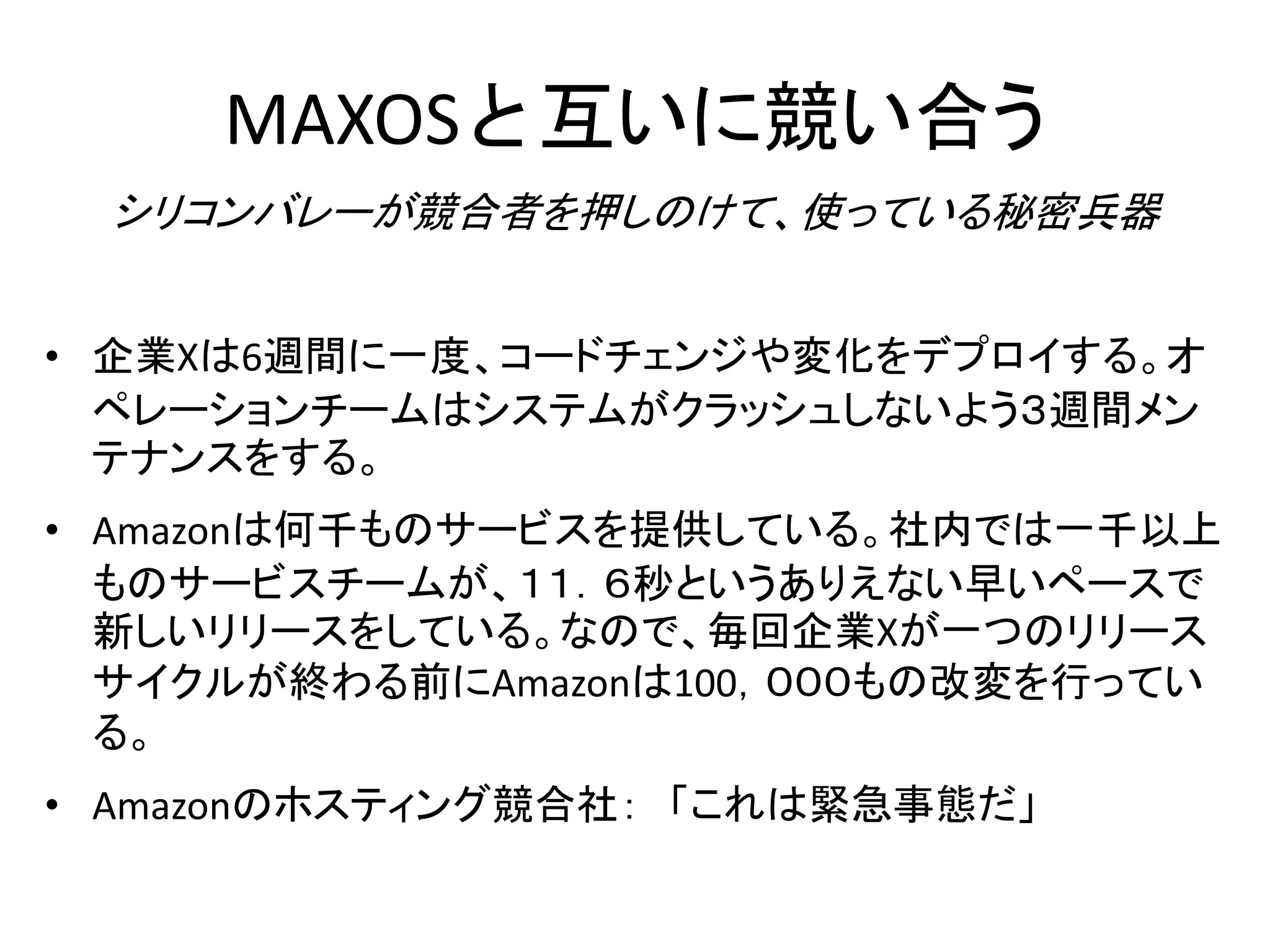 MAXOSと互いに競い合う
シリコンバレーが競合者を押しのけて、使っている秘密兵器
• 企業Xは6週間に一度、コードチェンジや変化をデプロイする。オ
ペレーションチームはシステムがクラッシュしないよう３週間メン
テナンスをする。
• Amazonは何千ものサービスを提供している。社内では一千以上
ものサービスチームが、１１．６秒というありえない早いペースで
新しいリリースをしている。なので、毎回企業Xが一つのリリース
サイクルが終わる前にAmazonは100，０００もの改変を行ってい
る。
• Amazonのホスティング競合社： 「これは緊急事態だ」
 