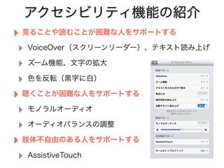アクセシビリティ機能の紹介
‣ 見ることや読むことが困難な人をサポートする
‣ VoiceOver（スクリーンリーダー）、テキスト読み上げ
‣ ズーム機能、文字の拡大
‣ 色を反転（黒字に白）
‣ 聴くことが困難な人をサポートする
‣ モノラルオーディオ
‣ オーディオバランスの調整
‣ 肢体不自由のある人をサポートする
‣ AssistiveTouch
 