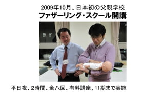 2009年10月、日本初の父親学校
ファザーリング・スクール開講
平日夜、２時間、全八回、有料講座、11期まで実施
 