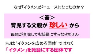 ＜答＞
ＦＪは‘イクメンを広める団体’ではなく
「イクメン」を死語にする団体です
なぜ「イクメン」がニュースになったのか？
育児する父親が 珍しい から
母親が育児しても話題にすらなりません
 