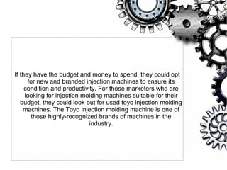 If they have the budget and money to spend, they could opt
for new and branded injection machines to ensure its
condition and productivity. For those marketers who are
looking for injection molding machines suitable for their
budget, they could look out for used toyo injection molding
machines. The Toyo injection molding machine is one of
those highly-recognized brands of machines in the
industry.
 