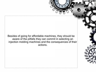 Besides of going for affordable machines, they should be
aware of the pitfalls they can commit in selecting an
injection molding machines and the consequences of their
actions.
 