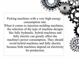 Picking machines with a very high-energy
consumption rate.
When it comes to injection molding machines,
the selection of the type of machine designs
like fully hydraulic, hybrid machines and
fully electric can greatly affect the
machine's power consumption. They should
avoid hybrid machines and fully electric
because both machines depend on electricity
for production.
 