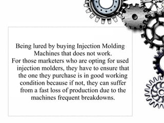 Being lured by buying Injection Molding
Machines that does not work.
For those marketers who are opting for used
injection molders, they have to ensure that
the one they purchase is in good working
condition because if not, they can suffer
from a fast loss of production due to the
machines frequent breakdowns.
 