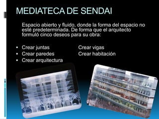 MEDIATECA DE SENDAI
Espacio abierto y fluido, donde la forma del espacio no
esté predeterminada. De forma que el arquitecto
formuló cinco deseos para su obra:
 Crear juntas
 Crear paredes
 Crear arquitectura

Crear vigas
Crear habitación

 