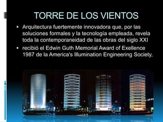 TORRE DE LOS VIENTOS
 Arquitectura fuertemente innovadora que, por las

soluciones formales y la tecnología empleada, revela
toda la contemporaneidad de las obras del siglo XXI
 recibió el Edwin Guth Memorial Award of Exellence
1987 de la America's Illumination Engineering Society,

 