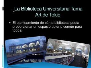 La Biblioteca Universitaria Tama
Art de Tokio
 El planteamiento de cómo biblioteca podía
proporcionar un espacio abierto común para
todos.

 