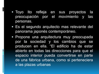  Toyo Ito refleja en
preocupación por el
personas.

sus proyectos la
movimiento y las

 Es el segundo arquitecto mas relevante del
panorama japonés contemporáneo.
 Propone una arquitectura muy preocupada

por la sociedad y los cambios que se
producen en ella. “El edificio ha de estar
abierto en todas las direcciones para que el
espacio interior pueda convertirse en parte
de una fábrica urbana, como si perteneciera
a las plazas urbanas

 