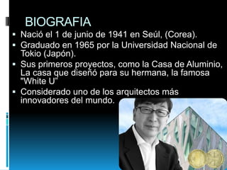 BIOGRAFIA
 Nació el 1 de junio de 1941 en Seúl, (Corea).
 Graduado en 1965 por la Universidad Nacional de
Tokio (Japón).
 Sus primeros proyectos, como la Casa de Aluminio,
La casa que diseñó para su hermana, la famosa

"White U”
 Considerado uno de los arquitectos más
innovadores del mundo.

 